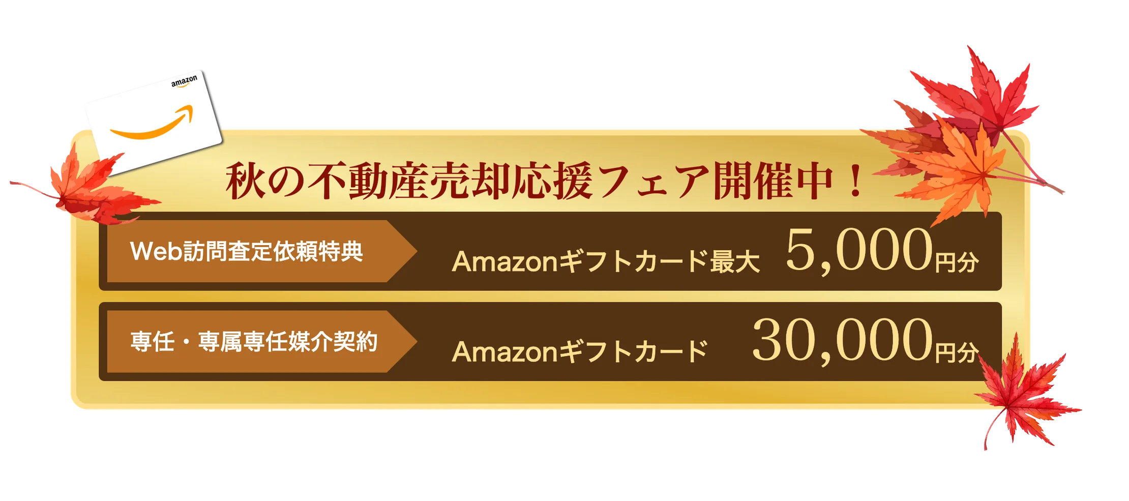 秋の不動産売却応援フェア開催中！ Web訪問査定依頼特典 Amazonギフトカード最大5,000円分※1 専任・専属専任媒介契約 Amazonギフトカード30,000円分※2