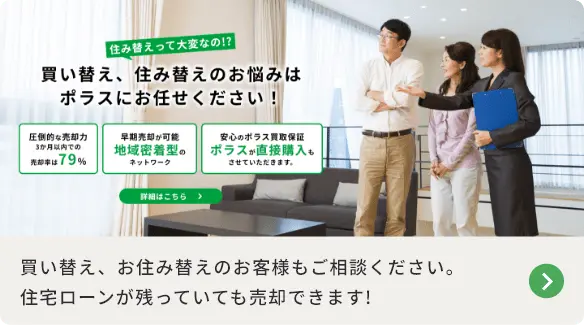 買い替え、住み替えのお悩みはポラスにお任せください！ 買い替え、お住み替えのお客様もご相談ください。住宅ローンが残っていても売却できます! 詳細はこちら