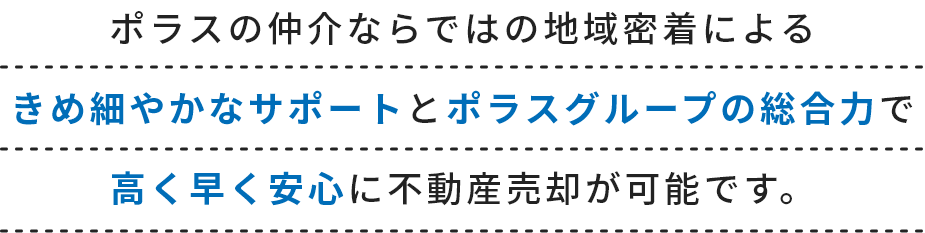 ポラスの仲介ならではの地域密着によるきめ細やかなサポートとポラスグループの総合力で高く早く安心に不動産売却が可能です。