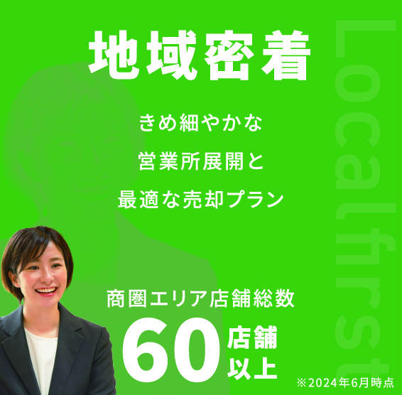 Localfirst 地域密着 きめ細やかな営業所展開と最適な売却プラン 商圏エリア店舗総数60店舗以上 ※2024年6月時点