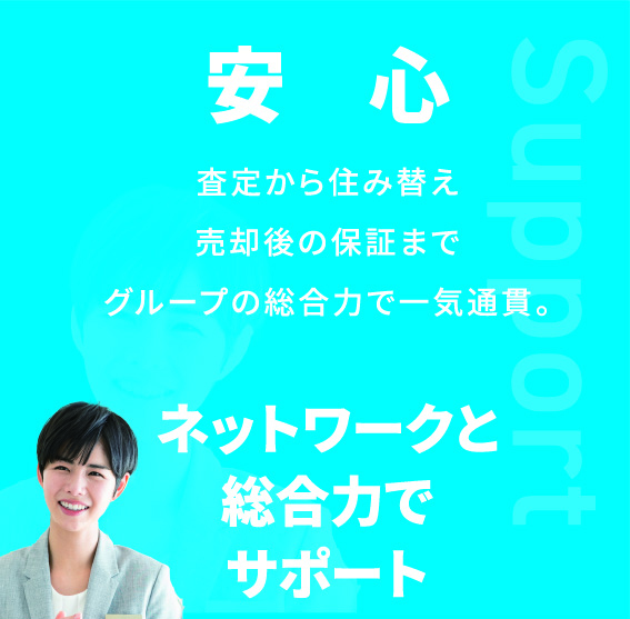 Support 安心 査定から住み替え売却後の保証までグループの総合力で一気通貫。 ネットワークと総合力でサポート